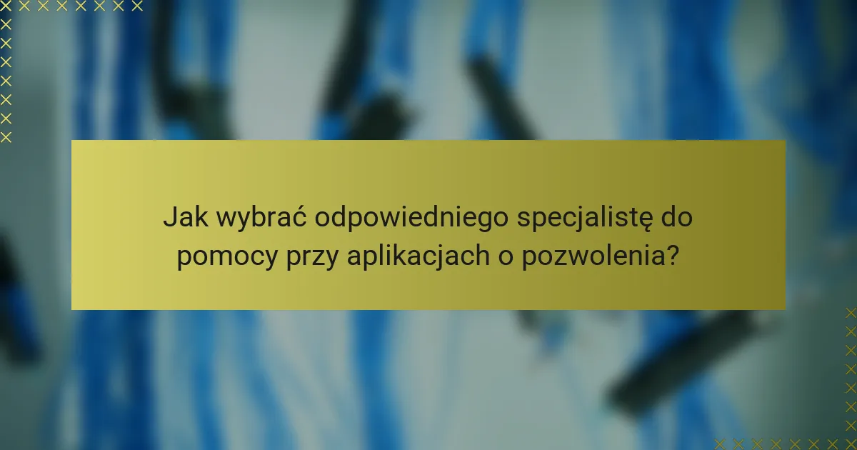 Jak wybrać odpowiedniego specjalistę do pomocy przy aplikacjach o pozwolenia?
