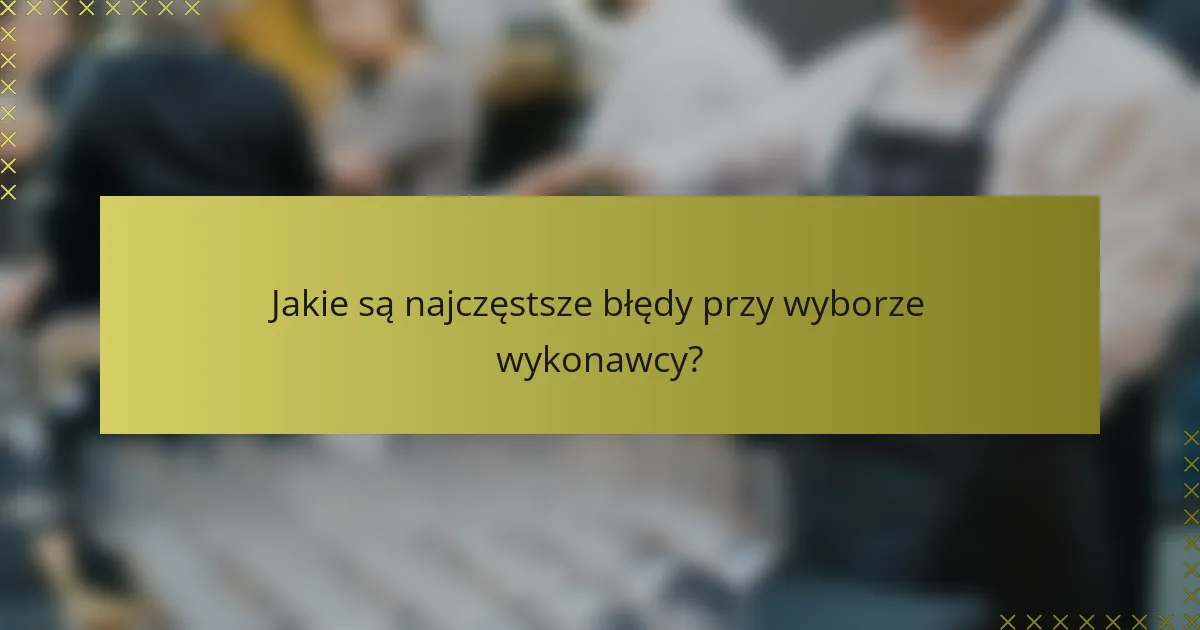 Jakie są najczęstsze błędy przy wyborze wykonawcy?