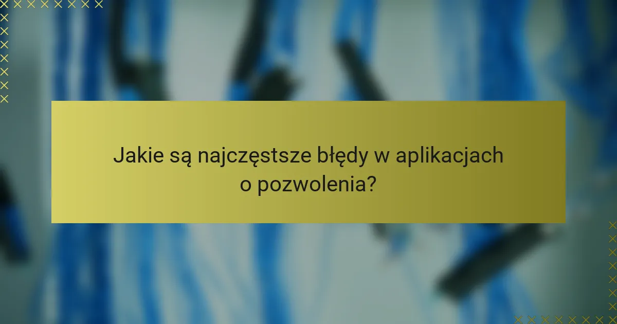 Jakie są najczęstsze błędy w aplikacjach o pozwolenia?