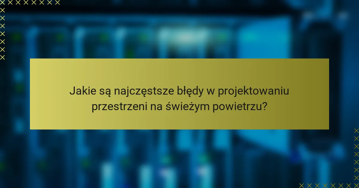 Jakie są najczęstsze błędy w projektowaniu przestrzeni na świeżym powietrzu?
