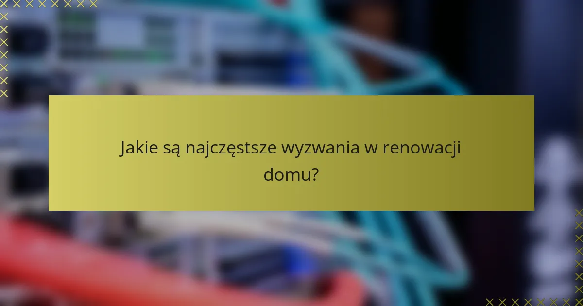 Jakie są najczęstsze wyzwania w renowacji domu?