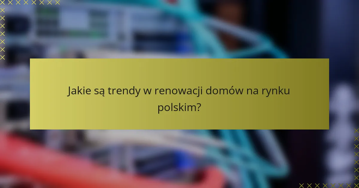 Jakie są trendy w renowacji domów na rynku polskim?